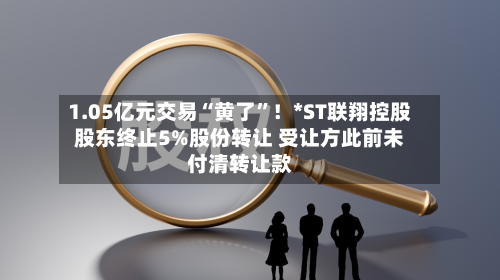 1.05亿元交易“黄了”！*ST联翔控股股东终止5%股份转让 受让方此前未付清转让款-第2张图片
