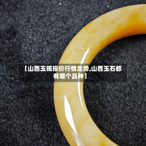 【山西玉镯报价行情走势,山西玉石都有哪个品种】-第1张图片