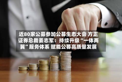 近80家公募参加公募生态大会 方正证券总裁姜志军：持续升级“一体两翼”服务体系 赋能公募高质量发展-第3张图片