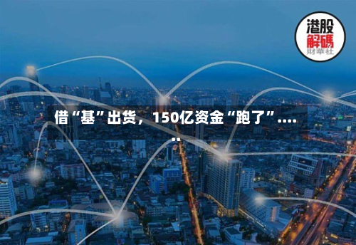 借“基	”出货，150亿资金“跑了”......-第3张图片