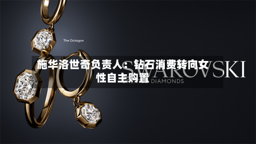 施华洛世奇负责人：钻石消费转向女性自主购置-第1张图片