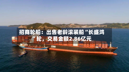 招商轮船：出售老龄滚装船“长盛鸿	”轮，交易金额2.86亿元-第1张图片