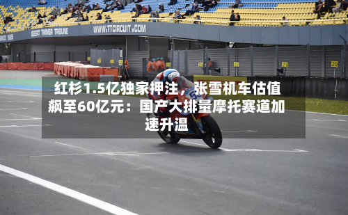 红杉1.5亿独家押注	，张雪机车估值飙至60亿元：国产大排量摩托赛道加速升温-第3张图片