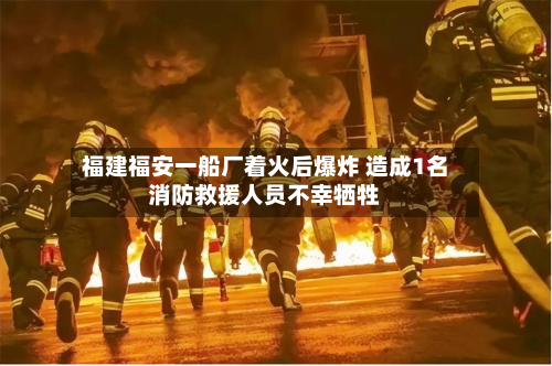 福建福安一船厂着火后爆炸 造成1名消防救援人员不幸牺牲-第1张图片