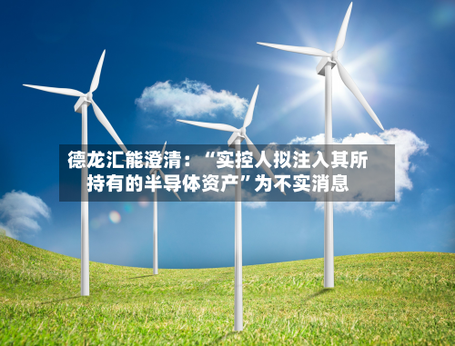 德龙汇能澄清：“实控人拟注入其所持有的半导体资产	”为不实消息-第1张图片