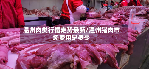 温州肉类行情走势最新/温州猪肉市场费用是多少-第3张图片