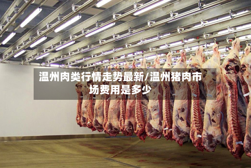温州肉类行情走势最新/温州猪肉市场费用是多少-第1张图片