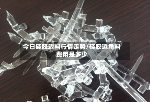 今日硅胶边料行情走势/硅胶边角料费用是多少-第2张图片