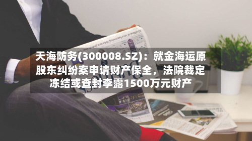 天海防务(300008.SZ)：就金海运原股东纠纷案申请财产保全，法院裁定冻结或查封李露1500万元财产-第1张图片
