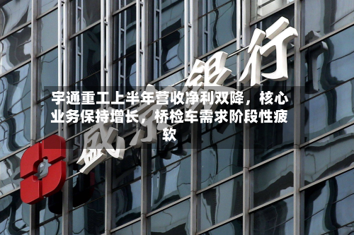 宇通重工上半年营收净利双降，核心业务保持增长，桥检车需求阶段性疲软-第2张图片