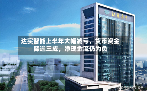 达实智能上半年大幅减亏	，货币资金降逾三成，净现金流仍为负-第1张图片