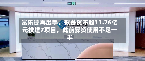 富乐德再出手，拟募资不超11.76亿元投建7项目，此前募资使用不足一半-第1张图片
