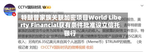 特朗普家族关联加密项目World Liberty Financial获有条件批准设立信托银行-第2张图片