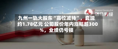 九州一轨大股东“高位减持”，套现约1.78亿元 公司股价年内涨幅超300%	，业绩仍亏损-第1张图片