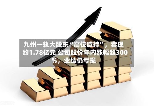 九州一轨大股东“高位减持	”	，套现约1.78亿元 公司股价年内涨幅超300%，业绩仍亏损-第2张图片