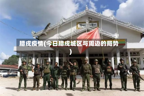 腊戌疫情(今日腊戍城区与周边的局势)-第1张图片