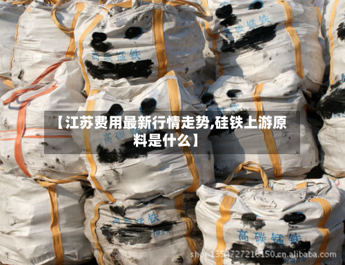 【江苏费用最新行情走势,硅铁上游原料是什么】-第1张图片