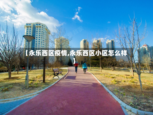 【永乐西区疫情,永乐西区小区怎么样】-第1张图片