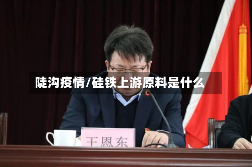 陡沟疫情/硅铁上游原料是什么-第2张图片