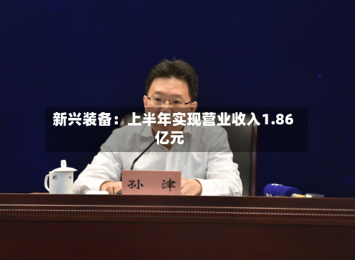 新兴装备:上半年实现营业收入1.86亿元-第1张图片