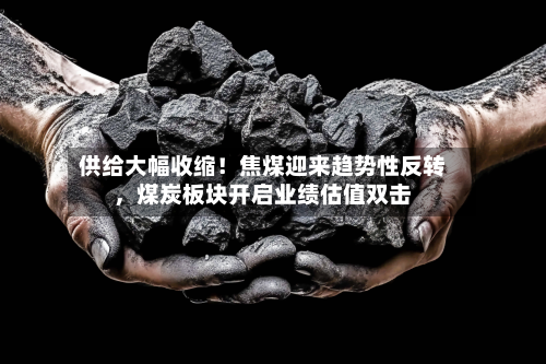 供给大幅收缩！焦煤迎来趋势性反转，煤炭板块开启业绩估值双击-第1张图片