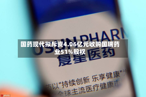 国药现代拟斥资4.06亿元收购国瑞药业51%股权-第2张图片