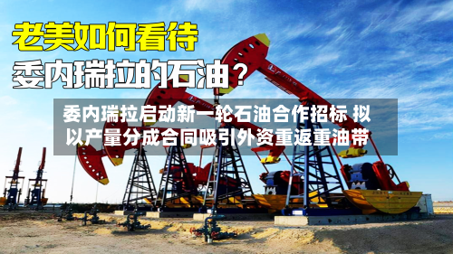 委内瑞拉启动新一轮石油合作招标 拟以产量分成合同吸引外资重返重油带-第2张图片