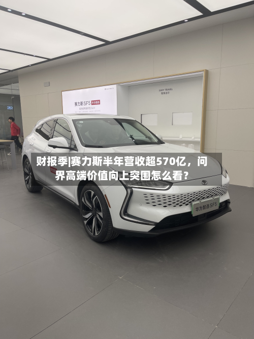 财报季|赛力斯半年营收超570亿，问界高端价值向上突围怎么看？-第1张图片