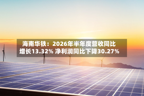 海南华铁:2026年半年度营收同比增长13.32% 净利润同比下降30.27%-第3张图片