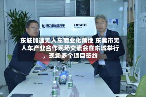 东城加速无人车商业化落地 东莞市无人车产业合作现场交流会在东城举行，现场多个项目签约-第2张图片