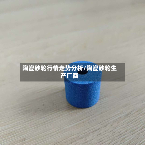 陶瓷砂轮行情走势分析/陶瓷砂轮生产厂商-第1张图片