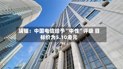 瑞银：中国电信给予“中性	”评级 目标价为5.10港元-第2张图片