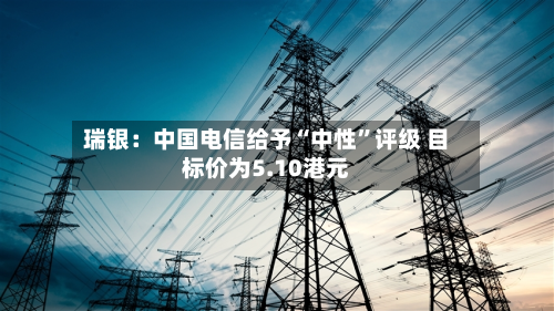 瑞银：中国电信给予“中性”评级 目标价为5.10港元-第1张图片