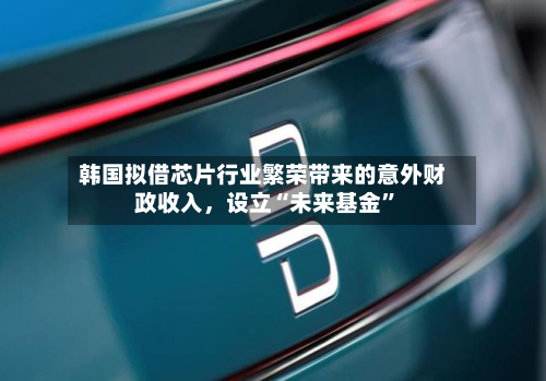 韩国拟借芯片行业繁荣带来的意外财政收入	，设立“未来基金”-第1张图片