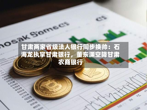 甘肃两家省级法人银行同步换帅：石海龙执掌甘肃银行，董东渊空降甘肃农商银行-第2张图片