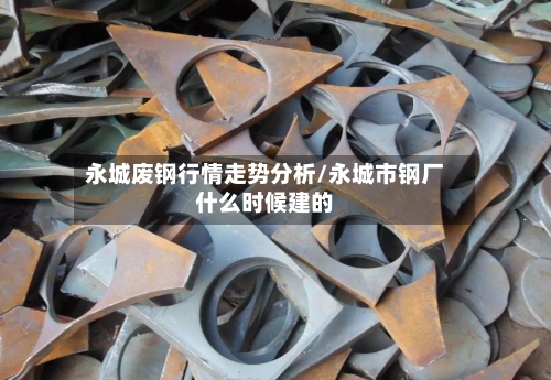 永城废钢行情走势分析/永城市钢厂什么时候建的-第1张图片