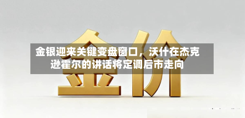 金银迎来关键变盘窗口，沃什在杰克逊霍尔的讲话将定调后市走向-第1张图片