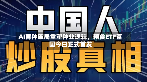 AI育种破局重塑种业逻辑，粮食ETF富国今日正式首发-第1张图片
