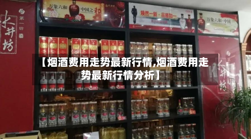 【烟酒费用走势最新行情,烟酒费用走势最新行情分析】-第1张图片