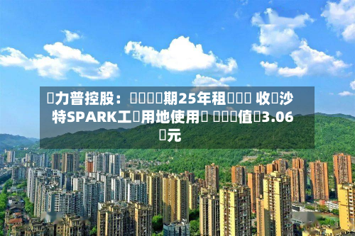 達力普控股：擬簽訂為期25年租賃協議 收購沙特SPARK工業用地使用權 資產價值約3.06億元-第1张图片