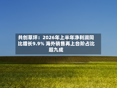 共创草坪:2026年上半年净利润同比增长9.9% 海外销售再上台阶占比超九成-第1张图片