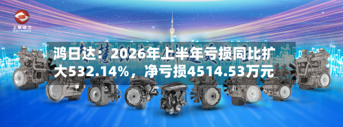 鸿日达：2026年上半年亏损同比扩大532.14%，净亏损4514.53万元-第1张图片
