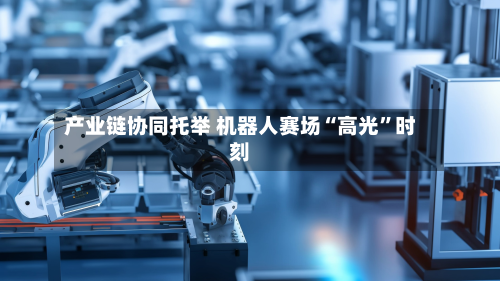 产业链协同托举 机器人赛场“高光”时刻-第1张图片
