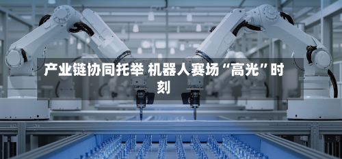 产业链协同托举 机器人赛场“高光	”时刻-第3张图片