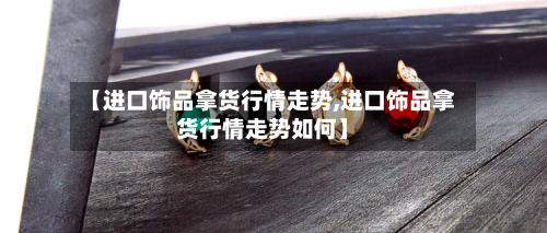 【进口饰品拿货行情走势,进口饰品拿货行情走势如何】-第1张图片