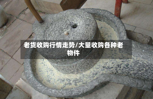 老货收购行情走势/大量收购各种老物件-第1张图片