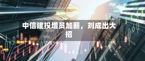 中信建投增员加薪	，刘成出大招-第3张图片