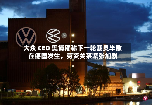 大众 CEO 奥博穆称下一轮裁员半数在德国发生	，劳资关系紧张加剧-第1张图片