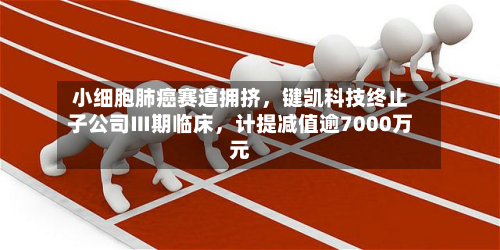 小细胞肺癌赛道拥挤，键凯科技终止子公司Ⅲ期临床	，计提减值逾7000万元-第1张图片