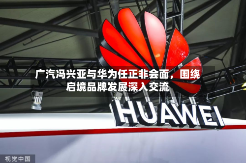 广汽冯兴亚与华为任正非会面，围绕启境品牌发展深入交流-第1张图片